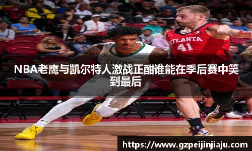NBA老鹰与凯尔特人激战正酣谁能在季后赛中笑到最后